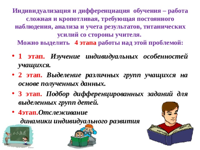 Индивидуализация и дифференциация  обучения – работа сложная и кропотливая, требующая постоянного наблюдения, анализа и учета результатов, титанических усилий со стороны учителя.  Можно выделить   4 этапа работы над этой проблемой: 1 этап. Изучение индивидуальных особенностей учащихся. 2 этап. Выделение различных групп учащихся на основе полученных данных. 3 этап. Подбор дифференцированных заданий для выделенных групп детей. 4этап. Отслеживание динамики индивидуального развития 