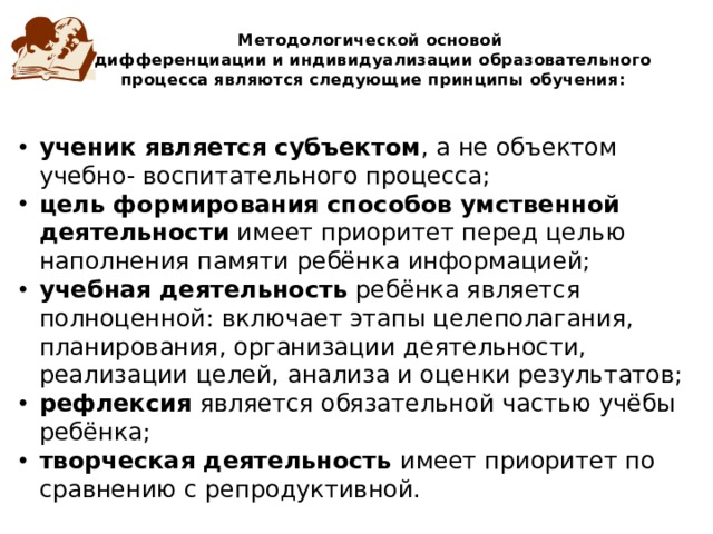 Методологической основой  дифференциации и индивидуализации образовательного процесса являются следующие принципы обучения: ученик является субъектом , а не объектом учебно- воспитательного процесса; цель формирования способов умственной деятельности имеет приоритет перед целью наполнения памяти ребёнка информацией; учебная деятельность ребёнка является полноценной: включает этапы целеполагания, планирования, организации деятельности, реализации целей, анализа и оценки результатов; рефлексия является обязательной частью учёбы ребёнка; творческая деятельность имеет приоритет по сравнению с репродуктивной. 