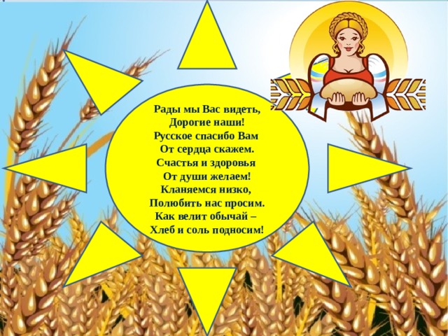 Рады мы Вас видеть, Дорогие наши! Русское спасибо Вам От сердца скажем. Счастья и здоровья От души желаем! Кланяемся низко, Полюбить нас просим. Как велит обычай – Хлеб и соль подносим! 