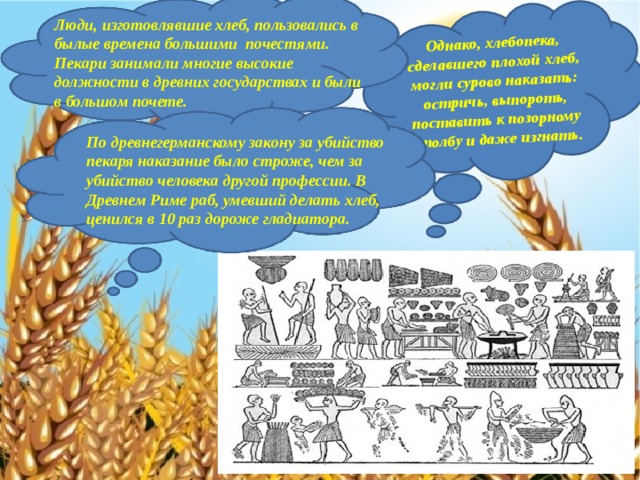 Однако, хлебопека, сделавшего плохой хлеб, могли сурово наказать: остричь, выпороть, поставить к позорному столбу и даже изгнать. Люди, изготовлявшие хлеб, пользовались в былые времена большими почестями. Пекари занимали многие высокие должности в древних государствах и были в большом почете. По древнегерманскому закону за убийство пекаря наказание было строже, чем за убийство человека другой профессии. В Древнем Риме раб, умевший делать хлеб, ценился в 10 раз дороже гладиатора.  