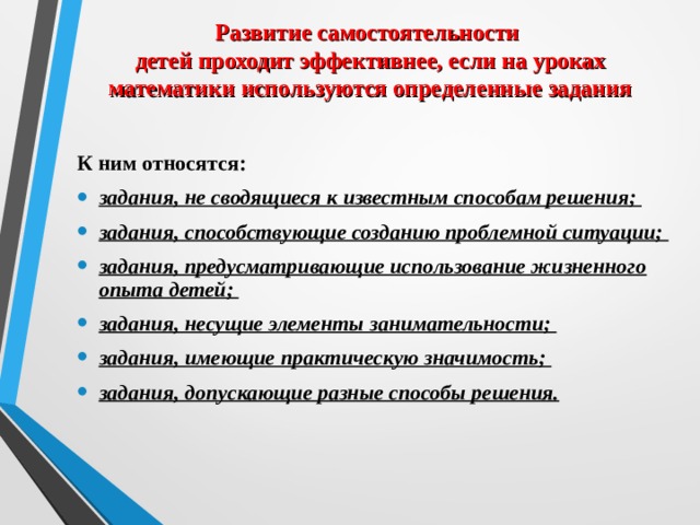 Развитие самостоятельности  детей проходит эффективнее, если на уроках математики используются определенные задания  К ним относятся: задания, не сводящиеся к известным способам решения; задания, способствующие созданию проблемной ситуации; задания, предусматривающие использование жизненного опыта детей; задания, несущие элементы занимательности; задания, имеющие практическую значимость; задания, допускающие разные способы решения.   