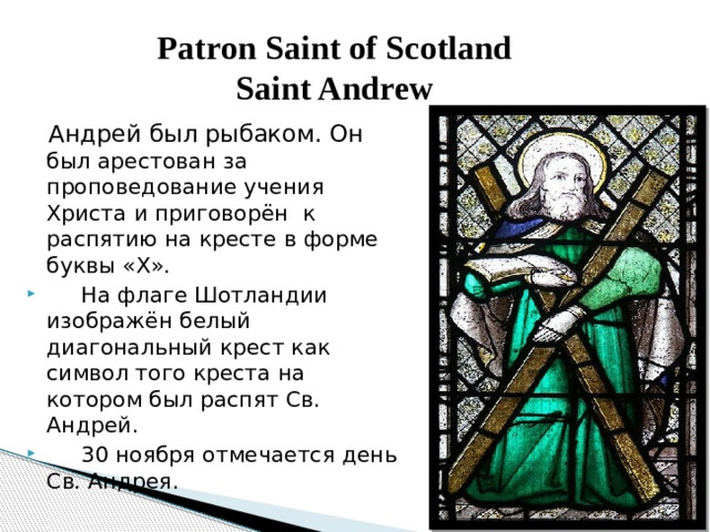 Patron Saint of Scotland  Saint Andrew  Андрей был рыбаком. Он был арестован за проповедование учения Христа и приговорён  к распятию на кресте в форме буквы «Х».       На флаге Шотландии изображён белый диагональный крест как символ того креста на котором был распят Св. Андрей.       30 ноября отмечается день Св. Андрея. 