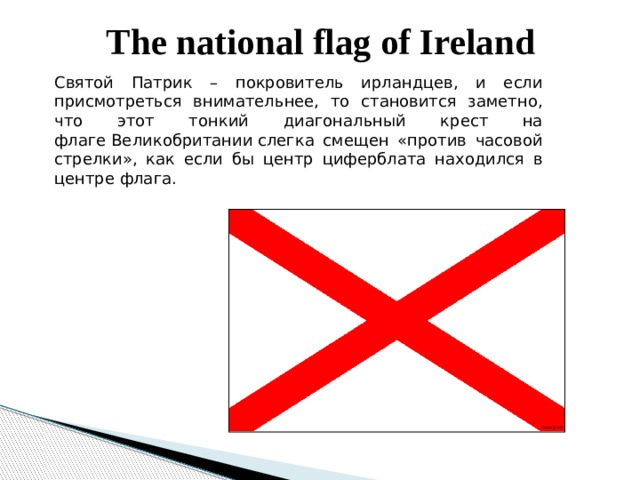 The national flag of Ireland Святой Патрик – покровитель ирландцев, и если присмотреться внимательнее, то становится заметно, что этот тонкий диагональный крест на флаге Великобритании слегка смещен «против часовой стрелки», как если бы центр циферблата находился в центре флага. 