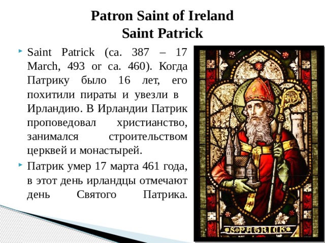 Patron Saint of Ireland  Saint Patrick Saint Patrick (ca. 387 – 17 March, 493 or ca. 460). Когда Патрику было 16 лет, его похитили пираты и увезли в   Ирландию. В Ирландии Патрик проповедовал христианство, занимался строительством церквей и монастырей. Патрик умер 17 марта 461 года, в этот день ирландцы отмечают день Святого Патрика.   