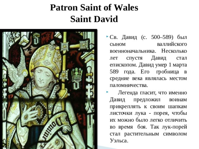 Patron Saint of Wales  Saint David Св. Давид (c. 500–589) был сыном валлийского военноначальника. Несколько лет спустя Давид  стал епископом. Давид умер 1 марта 589 года. Его  гробница в средние века являлась местом паломничества.       Легенда гласит, что именно Давид предложил воинам прикреплять к своим шапкам листочки лука - порея, чтобы их можно было легко отличить во время  боя. Так лук-порей стал растительным символом Уэльса. 