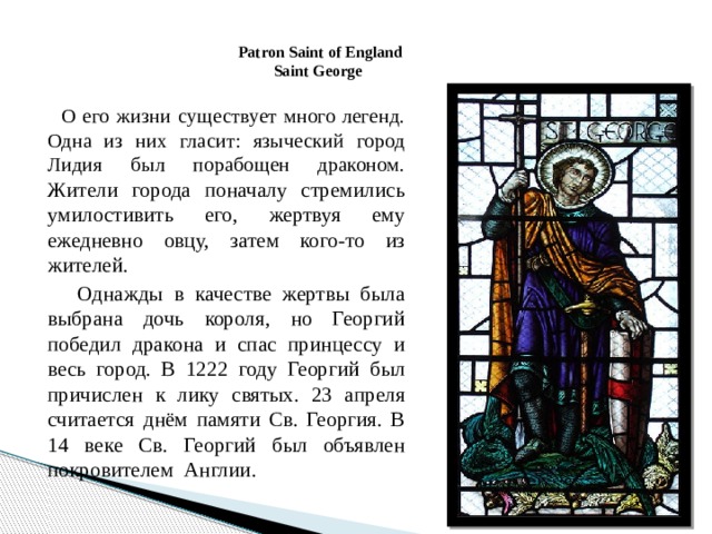 Patron Saint of England  Saint George     О его жизни существует много легенд. Одна из них гласит: языческий город Лидия был порабощен драконом. Жители города поначалу стремились умилостивить его, жертвуя ему ежедневно овцу, затем кого-то из жителей.  Однажды в качестве жертвы была выбрана дочь короля, но Георгий победил дракона и спас принцессу и весь город. В 1222 году Георгий был причислен к лику святых. 23 апреля считается днём памяти Св. Георгия. В 14 веке Св. Георгий был объявлен покровителем  Англии. 