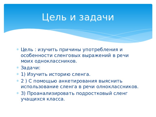 Цель и задачи Цель : изучить причины употребления и особенности сленговых выражений в речи моих одноклассников. Задачи: 1) Изучить историю сленга. 2 ) С помощью анкетирования выяснить использование сленга в речи олноклассников. 3) Проанализировать подростковый сленг учащихся класса. 