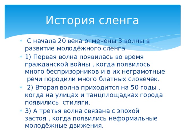 История сленга  С начала 20 века отмечены 3 волны в развитие молодёжного сленга 1) Первая волна появилась во время гражданской войны , когда появилось много беспризорников и в их неграмотные речи породили много блатных словечек.  2) Вторая волна приходится на 50 годы , когда на улицах и танцплощадках города появились стиляги. 3) А третья волна связана с эпохой застоя , когда появились неформальные молодёжные движения. 