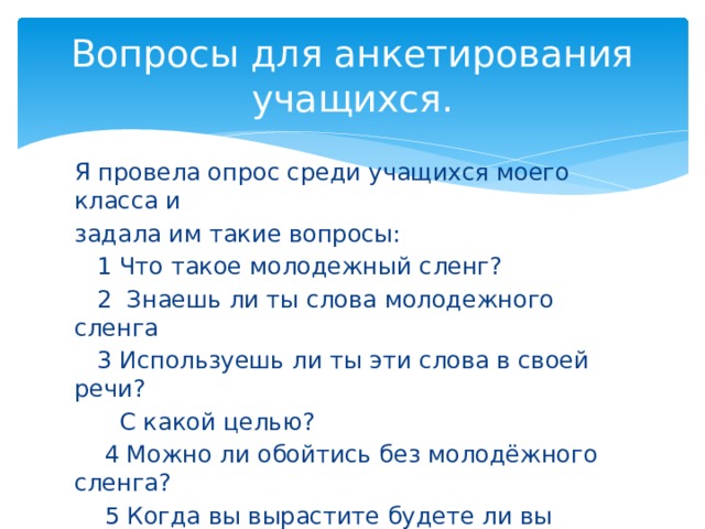 Вопросы для анкетирования учащихся. Я провела опрос среди учащихся моего класса и задала им такие вопросы:  1 Что такое молодежный сленг?  2 Знаешь ли ты слова молодежного сленга  3 Используешь ли ты эти слова в своей речи?  С какой целью?  4 Можно ли обойтись без молодёжного сленга?  5 Когда вы вырастите будете ли вы употреблять молодёжный сленг? 