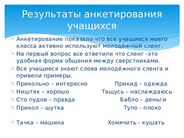 Результаты анкетирования учащихся Анкетирование показало что все учащиеся моего класса активно используют молодёжный сленг. На первый вопрос все ответили что сленг -это удобная форма общения между сверстниками. Все учащиеся знают слова молодёжного сленга и привели примеры. Прикольно – интересно Прикид – одежда Ништяк – хорошо Тащусь – наслаждаюсь Сто пудов – правда Бабло – деньги Прикол – шутка Тупо - плохо Тачка – машина Хомячить - кушать 