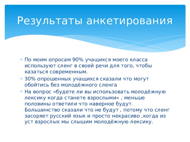 Результаты анкетирования По моим опросам 90% учащихся моего класса используют сленг в своей речи для того, чтобы казаться современным. 30% опрошенных учащихся сказали что могут обойтись без молодёжного сленга На вопрос «будете ли вы использовать молодёжную лексику когда станете взрослыми» , меньше половины ответили что наверное будут. Большинство сказали что не будут , потому что сленг засоряет русский язык и просто некрасиво ,когда из уст взрослых мы слышим молодёжную лексику. 