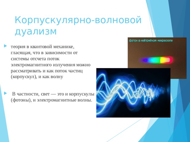 Корпускулярно-волновой дуализм теория в квантовой механике, гласящая, что в зависимости от системы отсчета поток электромагнитного излучения можно рассматривать и как поток частиц (корпускул), и как волну   В частности, свет — это и корпускулы (фотоны), и электромагнитные волны. 