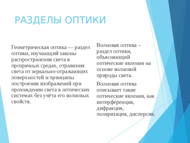 РАЗДЕЛЫ ОПТИКИ Волновая оптика – раздел оптики, объясняющий оптические явления на основе волновой природы света. Волновая оптика описывает такие оптические явления, как интерференция, дифракция, поляризация, дисперсия. Геометрическая оптика — раздел оптики, изучающий законы распространения света в прозрачных средах, отражения света от зеркально-отражающих поверхностей и принципы построения изображений при прохождении света в оптических системах без учёта его волновых свойств . 
