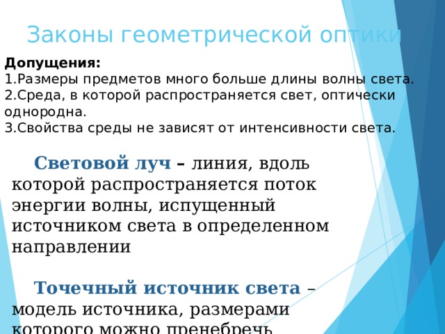 Законы геометрической оптики Допущения: Размеры предметов много больше длины волны света. Среда, в которой распространяется свет, оптически однородна. Свойства среды не зависят от интенсивности света. Световой луч – линия, вдоль которой распространяется поток энергии волны, испущенный источником света в определенном направлении Точечный источник света – модель источника, размерами которого можно пренебречь 
