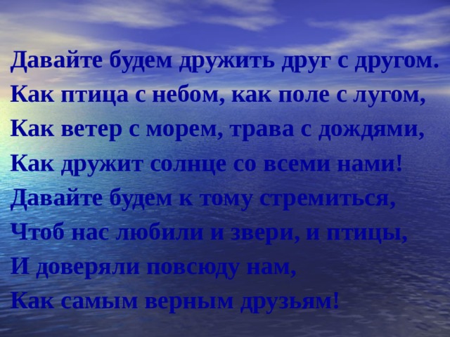  Давайте будем дружить друг с другом. Как птица с небом, как поле с лугом, Как ветер с морем, трава с дождями, Как дружит солнце со всеми нами! Давайте будем к тому стремиться, Чтоб нас любили и звери, и птицы, И доверяли повсюду нам, Как самым верным друзьям! 