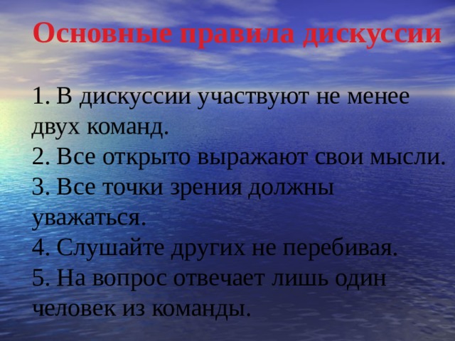 Основные правила дискуссии  1. В дискуссии участвуют не менее двух команд. 2. Все открыто выражают свои мысли. 3. Все точки зрения должны уважаться. 4. Слушайте других не перебивая. 5. На вопрос отвечает лишь один человек из команды. 