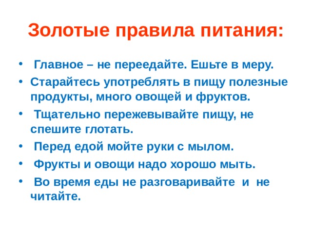 Золотые правила питания:  Главное – не переедайте. Ешьте в меру. Старайтесь употреблять в пищу полезные продукты, много овощей и фруктов.  Тщательно пережевывайте пищу, не спешите глотать.  Перед едой мойте руки с мылом.  Фрукты и овощи надо хорошо мыть.  Во время еды не разговаривайте и не читайте.  