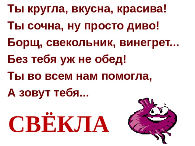 Ты кругла, вкусна, красива! Ты сочна, ну просто диво! Борщ, свекольник, винегрет... Без тебя уж не обед! Ты во всем нам помогла, А зовут тебя...  СВЁКЛА 