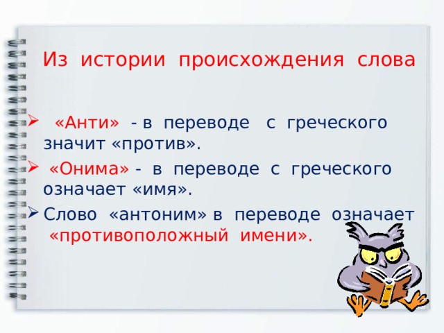 Из истории происхождения слова   «Анти» - в переводе с греческого значит «против».    «Онима» -  в переводе с греческого означает «имя». Слово «антоним» в переводе означает «противоположный имени». 