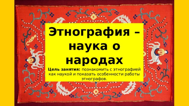 Этнография – наука о народах Цель занятия: познакомить с этнографией как наукой и показать особенности работы этнографов. 