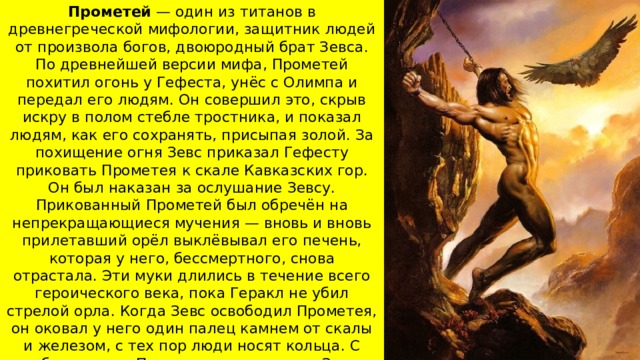 Прометей — один из титанов в древнегреческой мифологии, защитник людей от произвола богов, двоюродный брат Зевса. По древнейшей версии мифа, Прометей похитил огонь у Гефеста, унёс с Олимпа и передал его людям. Он совершил это, скрыв искру в полом стебле тростника, и показал людям, как его сохранять, присыпая золой. За похищение огня Зевс приказал Гефесту приковать Прометея к скале Кавказских гор. Он был наказан за ослушание Зевсу. Прикованный Прометей был обречён на непрекращающиеся мучения — вновь и вновь прилетавший орёл выклёвывал его печень, которая у него, бессмертного, снова отрастала. Эти муки длились в течение всего героического века, пока Геракл не убил стрелой орла. Когда Зевс освободил Прометея, он оковал у него один палец камнем от скалы и железом, с тех пор люди носят кольца. С освобождением Прометея между ним и Зевсом происходит примирение, которое, по одному из мнений, означает торжество Прометея. 