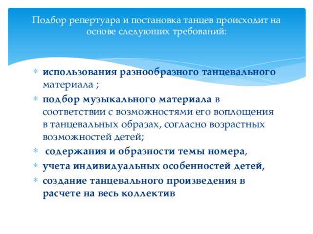 Подбор репертуара и постановка танцев происходит на основе следующих требований:   использования разнообразного танцевального материала ; подбор музыкального материала в соответствии с возможностями его воплощения в танцевальных образах, согласно возрастных возможностей детей;  содержания и образности темы номера , учета индивидуальных особенностей детей,  создание танцевального произведения в расчете на весь коллектив 