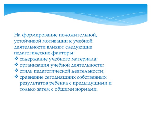   На формирование положительной, устойчивой мотивации к учебной деятельности влияют следующие педагогические факторы: содержание учебного материала; организация учебной деятельности; стиль педагогической деятельности; сравнение сегодняшних собственных результатов ребёнка с предыдущими и только затем с общими нормами. 