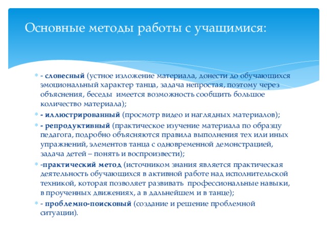 Основные методы работы с учащимися:   - словесный (устное изложение материала, донести до обучающихся эмоциональный характер танца, задача непростая, поэтому через объяснения, беседы  имеется возможность сообщить большое количество материала); - иллюстрированный (просмотр видео и наглядных материалов); - репродуктивный (практическое изучение материала по образцу педагога, подробно объясняются правила выполнения тех или иных упражнений, элементов танца с одновременной демонстрацией, задача детей – понять и воспроизвести);  - практический метод (источником знания является практическая деятельность обучающихся в активной работе над исполнительской техникой, которая позволяет развивать  профессиональные навыки, в проученных движениях, а в дальнейшем и в танце);  - проблемно-поисковый (создание и решение проблемной ситуации). 