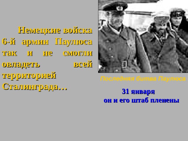 Немецкие войска 6-й армии Паулюса так и не смогли овладеть всей территорией Сталинграда…   Последняя битва Паулюса  31 января  он и его штаб пленены Чем дальше от Сталинграда Уходили немецкие войска. Тем более безнадежным становилось положение Паулюса. Отодвигались аэродромы снабжения, вместо 500 в лучшем случае доставлялось по 100 тонн продуктов в день. Фашисты лишились огромного количества транспортных самолетов, а все генералы окруженных войск ( в том числе иПаулюс0 получали по 150 г. хлеба в сутки. Солдатская норма -50 грамм. Выручала конница.  20 января Паулюс снова запросил разрешения на свободу действий (отступление). Гитлер ответил, что это исключено. «Армия должна выполнить свою историческую миссию: выстояв до конца, она сделает возможным образование нового фронта сквернее Ростова и отвод группы армий с Кавказа»…. Ясен ли вам замысел Гитлера???? Паулюс тоже понял…. Фельдмаршалы живыми в плен не сдаются… 