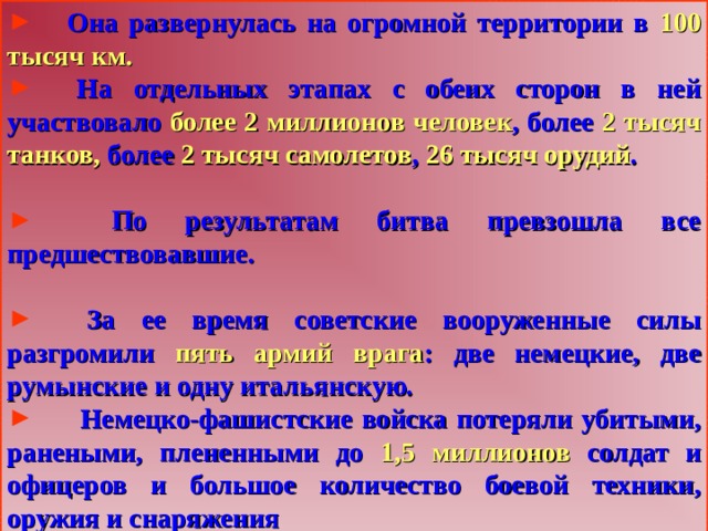  Она развернулась на огромной территории в 100 тысяч км.  На отдельных этапах с обеих сторон в ней участвовало более 2 миллионов человек , более 2 тысяч танков, более 2 тысяч самолетов , 26 тысяч орудий .   По результатам битва превзошла все предшествовавшие.   За ее время советские вооруженные силы разгромили пять армий врага : две немецкие, две румынские и одну итальянскую.  Немецко-фашистские войска потеряли убитыми, ранеными, плененными до 1,5 миллионов солдат и офицеров и большое количество боевой техники, оружия и снаряжения  