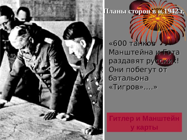 Планы сторон в н.1942 г. «600 танков Манштейна и Гота раздавят русских! Они побегут от батальона «Тигров»….» Победа под Москвой породила у Сталина иллюзию о быстром разгроме немецких войск и он поставил задачу в 1942г. на- чать общее наступление. Против этого выступил Г.Жуков, но ставка поддержала главкома. Сталин думал, что немцы ве-сной – летом 1942 г.вновь начнут наступление на Москву. Германия в это время начала испытывать недостаток сырья и поэтому Гитлер решил наступать на Юге, а для дезинформации Сталина немцы провели операцию «Кремль».  Гитлер и Манштейн у карты 