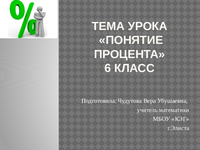 Тема урока  «Понятие процента»  6 класс Подготовила: Чудутова Вера Убушаевна, учитель математики  МБОУ «КЭГ» г.Элиста 