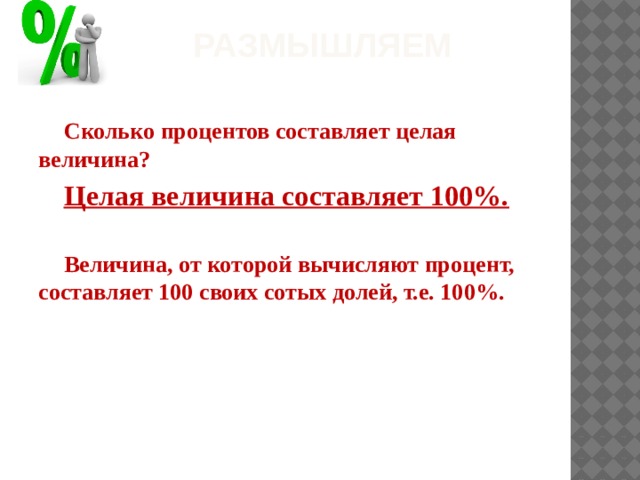 Размышляем Сколько процентов составляет целая величина? Целая величина составляет 100%.  Величина, от которой вычисляют процент, составляет 100 своих сотых долей, т.е. 100%.    