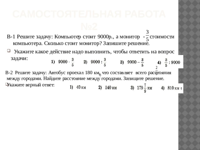 Самостоятельная работа  №2 В-1 Решите задачу: Компьютер стоит 9000р., а монитор - стоимости компьютера. Сколько стоит монитор? Запишите решение.  Укажите какое действие надо выполнить, чтобы ответить на вопрос задачи: В-2  Решите задачу: Автобус проехал 180 км, что составляет всего расстояния между городами. Найдите расстояние между городами. Запищите решение. Укажите верный ответ: 