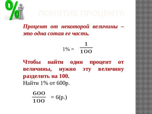 Понятие процента Процент от некоторой величины – это одна сотая ее часть.    Чтобы найти один процент от величины, нужно эту величину разделить на 100. Найти 1% от 600р.  = 6(р.)   1% = 