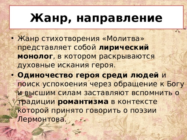 Жанр, направление Жанр стихотворения «Молитва» представляет собой лирический монолог , в котором раскрываются духовные искания героя. Одиночество героя среди людей и поиск успокоения через обращение к Богу и высшим силам заставляют вспомнить о традиции  романтизма в контексте которой принято говорить о поэзии Лермонтова. 