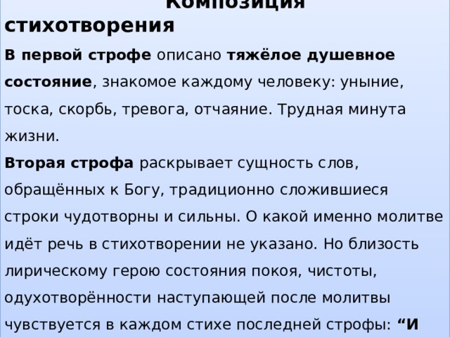  Композиция стихотворения В первой строфе описано тяжёлое душевное состояние , знакомое каждому человеку: уныние, тоска, скорбь, тревога, отчаяние. Трудная минута жизни. Вторая строфа раскрывает сущность слов, обращённых к Богу, традиционно сложившиеся строки чудотворны и сильны. О какой именно молитве идёт речь в стихотворении не указано. Но близость лирическому герою состояния покоя, чистоты, одухотворённости наступающей после молитвы чувствуется в каждом стихе последней строфы: “И верится, и плачется, и так легко, легко…”. 