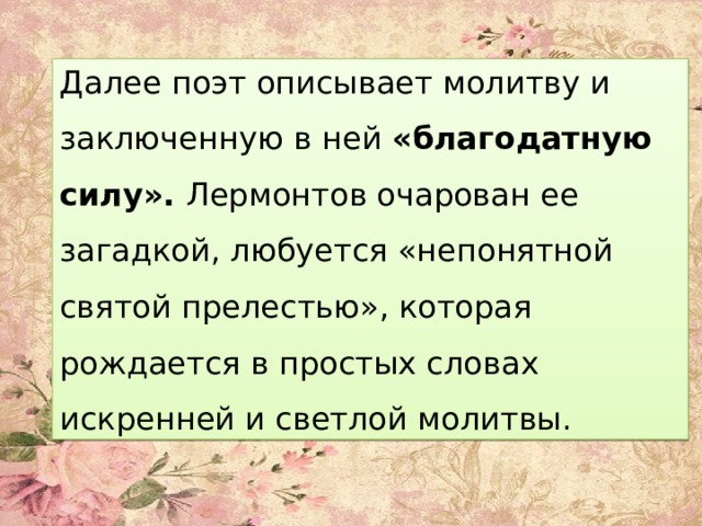 Далее поэт описывает молитву и заключенную в ней «благодатную силу». Лермонтов очарован ее загадкой, любуется «непонятной святой прелестью», которая рождается в простых словах искренней и светлой молитвы. 