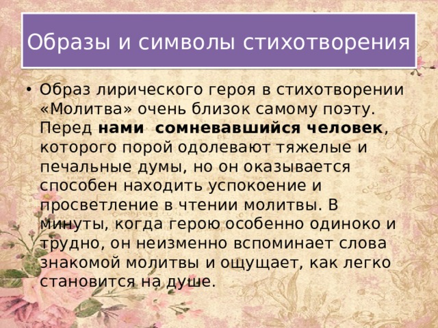Образы и символы стихотворения Образ лирического героя в стихотворении «Молитва» очень близок самому поэту. Перед нами сомневавшийся человек , которого порой одолевают тяжелые и печальные думы, но он оказывается способен находить успокоение и просветление в чтении молитвы. В минуты, когда герою особенно одиноко и трудно, он неизменно вспоминает слова знакомой молитвы и ощущает, как легко становится на душе. 