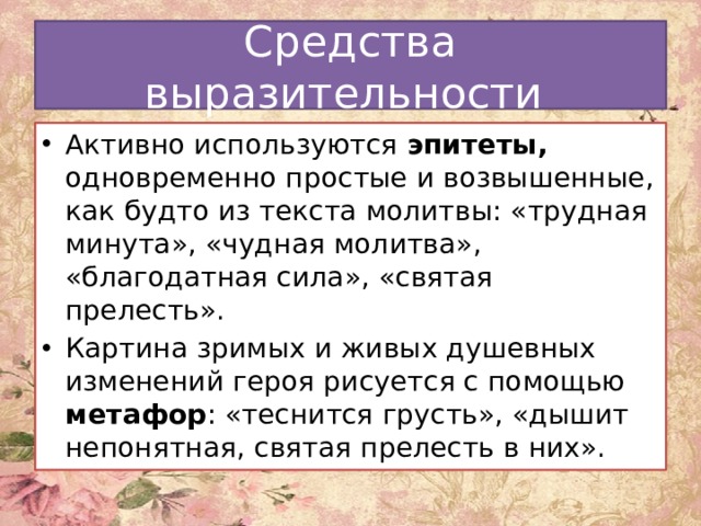Средства выразительности Активно используются эпитеты, одновременно простые и возвышенные, как будто из текста молитвы: «трудная минута», «чудная молитва», «благодатная сила», «святая прелесть». Картина зримых и живых душевных изменений героя рисуется с помощью метафор : «теснится грусть», «дышит непонятная, святая прелесть в них». 