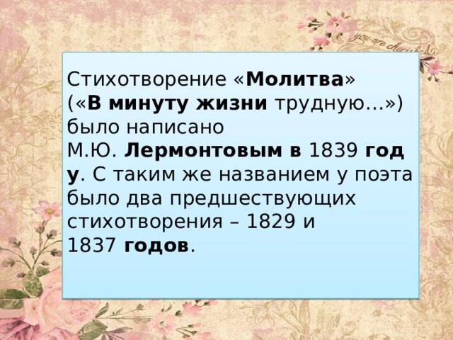 Стихотворение « Молитва » (« В   минуту   жизни  трудную…») было написано М.Ю.  Лермонтовым   в  1839  году . С таким же названием у поэта было два предшествующих стихотворения – 1829 и 1837  годов .   
