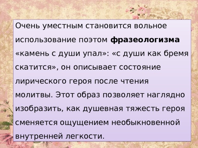 ощущением необыкновенной внутренней легкости.   Очень уместным становится вольное использование поэтом фразеологизма «камень с души упал»: «с души как бремя скатится», он описывает состояние лирического героя после чтения молитвы. Этот образ позволяет наглядно изобразить, как душевная тяжесть героя сменяется ощущением необыкновенной внутренней легкости. 