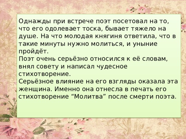 Однажды при встрече поэт посетовал на то, что его одолевает тоска, бывает тяжело на душе. На что молодая княгиня ответила, что в такие минуты нужно молиться, и уныние пройдёт.  Поэт очень серьёзно относился к её словам, внял совету и написал чудесное стихотворение.  Серьёзное влияние на его взгляды оказала эта женщина. Именно она отнесла в печать его стихотворение “Молитва” после смерти поэта.    