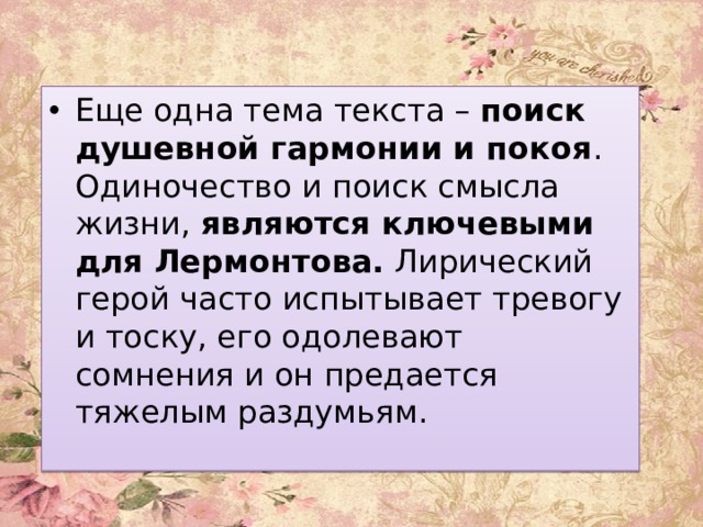 Еще одна тема текста –  поиск душевной гармонии и покоя . Одиночество и поиск смысла жизни, являются ключевыми для Лермонтова. Лирический герой часто испытывает тревогу и тоску, его одолевают сомнения и он предается тяжелым раздумьям. 
