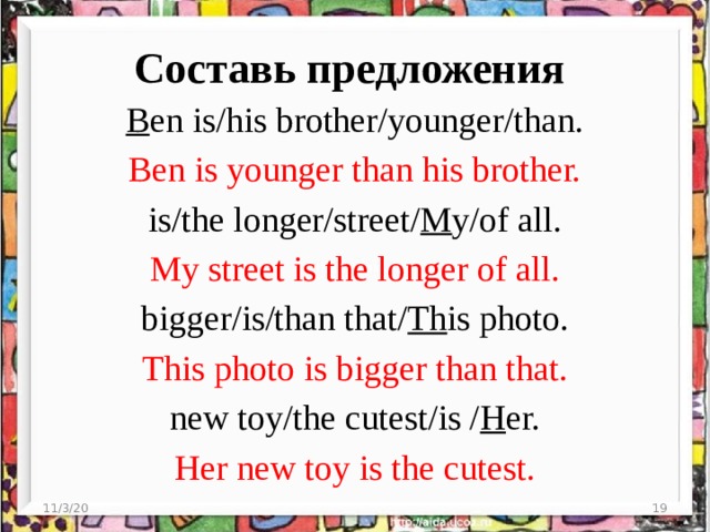 Составь предложения B en is/his brother/younger/than. Ben is younger than his brother. is/the longer/street/ M y/of all. My street is the longer of all. bigger/is/than that/ Th is photo. This photo is bigger than that. new toy/the cutest/is / H er. Her new toy is the cutest. 11/3/20  