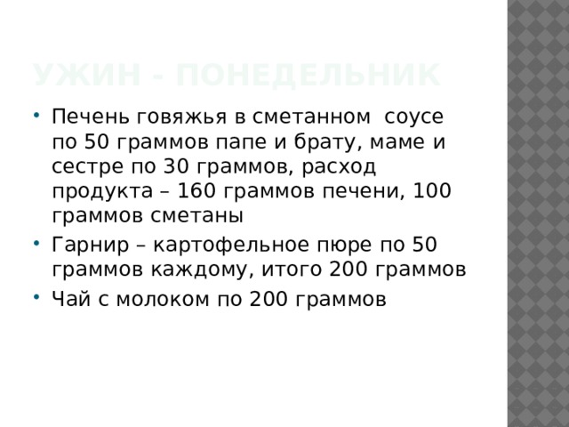 Ужин - понедельник Печень говяжья в сметанном соусе по 50 граммов папе и брату, маме и сестре по 30 граммов, расход продукта – 160 граммов печени, 100 граммов сметаны Гарнир – картофельное пюре по 50 граммов каждому, итого 200 граммов Чай с молоком по 200 граммов 