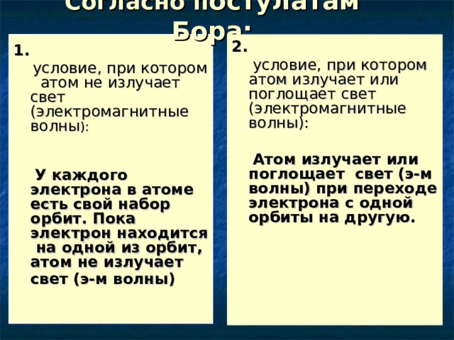 Согласно п остулатам Бора: 2.  условие, при котором атом излучает или поглощает свет (электромагнитные волны):  Атом излучает или поглощает свет (э-м волны) при переходе электрона с одной орбиты на другую. 1.  условие, при котором атом не излучает свет (электромагнитные волны ):  У каждого электрона в атоме есть свой набор орбит. Пока электрон находится на одной из орбит, атом не излучает свет (э-м волны)  