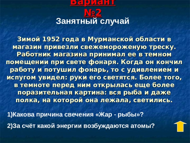 Вариант №2 Занятный случай Зимой 1952 года в Мурманской области в магазин привезли свежемороженую треску. Работник магазина принимал ее в темном помещении при свете фонаря. Когда он кончил работу и потушил фонарь, то с удивлением и испугом увидел: руки его светятся. Более того, в темноте перед ним открылась еще более поразительная картина: вся рыба и даже полка, на которой она лежала, светились. 1)Какова причина свечения «Жар - рыбы»? 2)За счёт какой энергии возбуждаются атомы? 