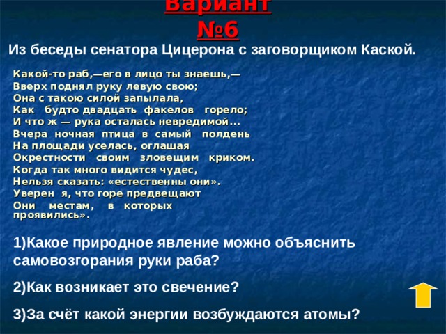 Вариант №6 Из беседы сенатора Цицерона с заговорщиком Каской. Какой-то раб,—его в лицо ты знаешь,— Вверх поднял руку левую свою; Она с такою силой запылала, Как будто двадцать факелов горело; И что ж — рука осталась невредимой... Вчера ночная птица в самый полдень На площади уселась, оглашая Окрестности своим зловещим криком. Когда так много видится чудес, Нельзя сказать: «естественны они». Уверен я, что горе предвещают Они местам, в которых проявились». 1)Какое природное явление можно объяснить самовозгорания руки раба? 2)Как возникает это свечение? 3)За счёт какой энергии возбуждаются атомы? 