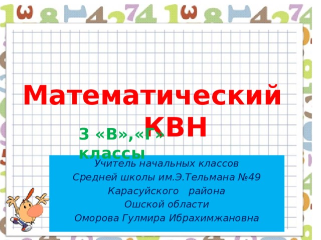  Математический  КВН 3 «В»,«Г» классы Учитель начальных классов  Средней школы им.Э.Тельмана №49 Карасуйского района Ошской области  Оморова Гулмира Ибрахимжановна 